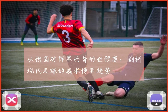 从德国对阵墨西哥的世预赛，剖析现代足球的战术博弈趋势