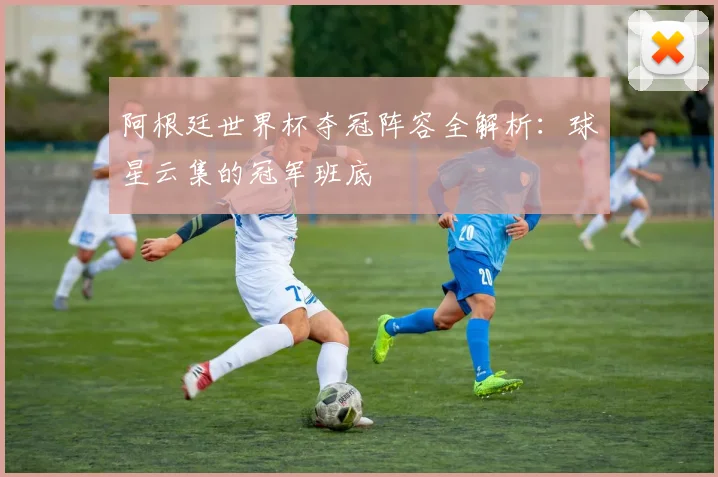 阿根廷世界杯夺冠阵容全解析：球星云集的冠军班底