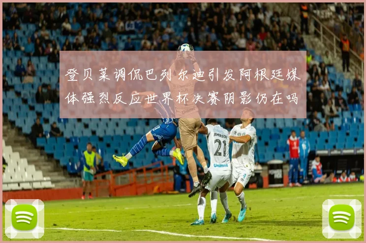 登贝莱调侃巴列尔迪引发阿根廷媒体强烈反应世界杯决赛阴影仍在吗